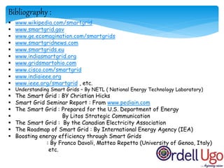 Bibliography :
 www.wikipedia.com/smartgrid
 www.smartgrid.gov
 www.ge.ecomagination.com/smartgrids
 www.smartgridnews.com
 www.smartgrids.eu
 www.indiasmartgrid.org
 www.gridsmartohio.com
 www.cisco.com/smartgrid
 www.indiaieee.org
 www.ieee.org/smartgrid , etc.
 Understanding Smart Grids – By NETL ( National Energy Technology Laboratory)
 The Smart Grid : BY Christian Hicks
 Smart Grid Seminar Report : From www.pediain.com
 The Smart Grid : Prepared for the U.S. Department of Energy
 By Litos Strategic Communication
 The Smart Grid : By the Canadian Electricity Association
 The Roadmap of Smart Grid : By International Energy Agency (IEA)
 Boosting energy efficiency through Smart Grids
: By Franco Davoli, Matteo Repetto (University of Genoa, Italy)
etc.
 