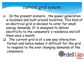 current grid system :
 In the present scenario , the power generation
is localised and built around localities. This kind of
an electrical grid is devised to cater for small
energy demands. It is designed to deliver
electricity to the consumers’ s residence and bill
them once a month.
 The current grid is of a one way interaction
format and hence makes it difficult for the grid
to respond to the ever changing demands of the
consumers.
 