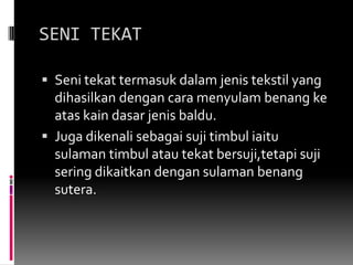 SENI TEKATSenitekattermasukdalam jenis tekstil yang dihasilkandengancaramenyulambenangkeataskaindasar jenis baldu.Jugadikenalisebagaisujitimbuliaitusulamantimbulatautekatbersuji,tetapisujiseringdikaitkandengansulamanbenangsutera.