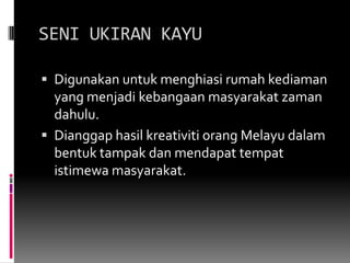 SENI UKIRAN KAYUDigunakan untuk menghiasirumahkediaman yang menjadikebangaanmasyarakatzamandahulu.DianggaphasilkreativitiorangMelayudalambentuktampak dan mendapattempatistimewamasyarakat.