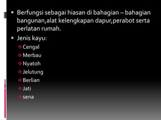 Berfungsisebagaihiasandibahagian – bahagianbangunan,alatkelengkapandapur,perabotsertaperlatanrumah.Jenis kayu:Cengal