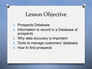 Lesson Objective
1. Prospects Database
2. Information to record in a Database of
prospects
3. Why data accuracy is important
4. Tools to manage customers’ database
5. How to find prospects
 