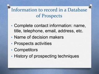 Information to record in a Database
of Prospects
• Complete contact information: name,
title, telephone, email, address, etc.
• Name of decision makers
• Prospects activities
• Competitors
• History of prospecting techniques
 