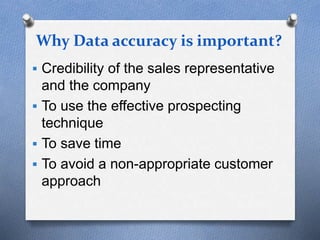 Why Data accuracy is important?
 Credibility of the sales representative
and the company
 To use the effective prospecting
technique
 To save time
 To avoid a non-appropriate customer
approach
 