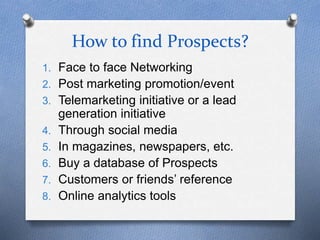 How to find Prospects?
1. Face to face Networking
2. Post marketing promotion/event
3. Telemarketing initiative or a lead
generation initiative
4. Through social media
5. In magazines, newspapers, etc.
6. Buy a database of Prospects
7. Customers or friends’ reference
8. Online analytics tools
 