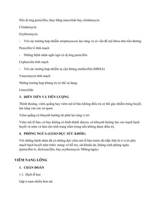 Nếu dị ứng penicillin, thay bằng macrolide hay clindamycin
Clindamycin
Erythromycin
- Vớ c c ường hợp nhi m streptococcus lan rộng và có v n đề nộ n ư ể đường
Pen c ll n ĩn ạch
- Những bệnh nhân nghi ngờ có dị ứng penicillin
e z l n ĩn ạch
- Vớ c c ường hợp nhi m tụ cầu kháng methicillin (MRSA)
nc c n ĩn ạch
Nhữn ường hợp kháng trị có thể sử dụng
Linezolide
3. DI N TIẾ VÀ LƯỢNG
Thỉnh tho ng, viêm quầng hay viêm mô tế n đ ều trị có thể gây nhi m trùng huyết,
lan rộn c c cơ q n
Viêm quần c n ướng tái phát lại cùng vị trí.
Viêm mô tế , c n c ìn n ce , c n ướng lan vào mạch bạch
huyết và máu và làm cho tình trạng trầm trọng nế n được đ ều trị.
4. PHÒNG NGỪA (GIÁO D C SỨC KHỎE)
Với những bện n ân đã c n ữn đợt viêm mô tế ước đ (đặc biệt là ở vị trí phù
mạch bạch huyết mãn tính): mang vớ hỗ trợ, sát khuẩn da, kháng sinh phòng ng a
(penicillin G, dicloxacillin, hay erythromycin 500mg/ngày).
VIÊM NANG LÔNG
1. CHẨ ĐOÁ
1.1. Dịch t học
Gặp ở nam nhiề ơn nữ.
 