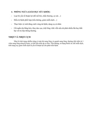 4. PHÒNG NGỪA (GIÁO D C SỨC KHỎE)
- Loại bỏ yếu tố thu n lợ (đổ mồ hôi, ch n ươn , cọ …)
- Đ ều trị bệnh phối hợp (tiể đường, gi m mi n dịc …)
- Thực hiện vệ n đún c c n ệnh, dụng cụ cá nhân
- Cắt ngắn râu bằng kéo, thay dao cạo, triệ l n ĩn n nếu tái phát nhiều lần hay th t
bại với trị liệ n ường.
NHỌT VÀ NHỌT C M
Nhọt là tình trạng nhi m trùng ở toàn bộ n n l n q n n n l n , ường tiến triển t 1
vi n n l n n n đ ước, có thể tiến triển áp xe hóa. Tiể đường, sử dụng thuốc ức chế mi n dịch,
tình trạng suy gi m mi n dịch là yếu tố thu n lợi cho phát triển bệnh.
 