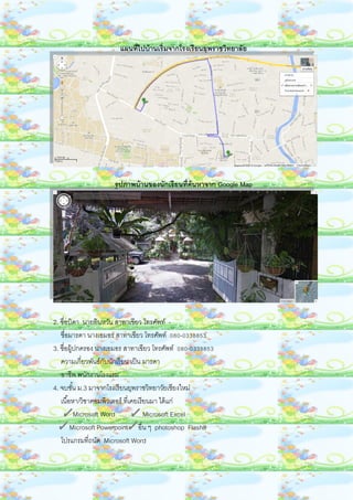 แผนที่ไปบ้านเริ่มจากโรงเรียนยุพราชวิทยาลัย
รูปภาพบ้านของนักเรียนที่ค้นหาจาก Google Map
2. ชื่อบิดา นายอินหวัน สาทาเขียว โทรศัพท์ -
ชื่อมารดา นางเอมอร สาทาเขียว โทรศัพท์ 080-0338853
3. ชื่อผู้ปกครอง นางเอมอร สาทาเขียว โทรศัพท์ 080-0338853
ความเกี่ยวพันธ์กับนักเรียน เป็น มารดา
อาชีพ พนักงานโรงแรม
4. จบชั้น ม.3 มาจากโรงเรียนยุพราชวิทยาวัยเชียงใหม่
เนื้อหา/วิชาคอมพิวเตอร์ ที่เคยเรียนมา ได้แก่
Microsoft Word Microsoft Excel
Microsoft Powerpoint อื่น ๆ photoshop Flash8
โปรแกรมที่ถนัด Microsoft Word
 