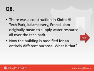 Q8.
• There was a construction in Kinfra Hi-
Tech Park, Kalamassery, Eranakulam
originally mean to supply water resource
all over the tech park.
• Now the building is modified for an
entirely different purpose. What is that?
Next
 