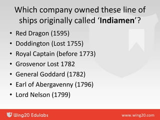 Which company owned these line of
ships originally called ‘Indiamen’?
• Red Dragon (1595)
• Doddington (Lost 1755)
• Royal Captain (before 1773)
• Grosvenor Lost 1782
• General Goddard (1782)
• Earl of Abergavenny (1796)
• Lord Nelson (1799)
 