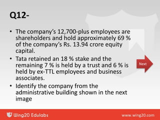 Q12-
• The company’s 12,700-plus employees are
shareholders and hold approximately 69 %
of the company’s Rs. 13.94 crore equity
capital.
• Tata retained an 18 % stake and the
remaining 7 % is held by a trust and 6 % is
held by ex-TTL employees and business
associates.
• Identify the company from the
administrative building shown in the next
image
Next
 