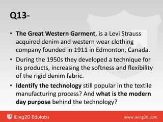 Q13-
• The Great Western Garment, is a Levi Strauss
acquired denim and western wear clothing
company founded in 1911 in Edmonton, Canada.
• During the 1950s they developed a technique for
its products, increasing the softness and flexibility
of the rigid denim fabric.
• Identify the technology still popular in the textile
manufacturing process? And what is the modern
day purpose behind the technology?
 