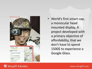 • World's first smart cap,
a monocular head
mounted display, A
project developed with
a primary objective of
affordability, that we
don't have to spend
1500$ to experience a
Google Glass.
 