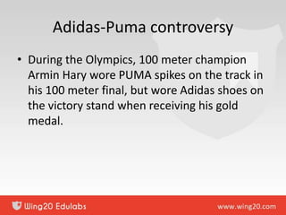 Adidas-Puma controversy
• During the Olympics, 100 meter champion
Armin Hary wore PUMA spikes on the track in
his 100 meter final, but wore Adidas shoes on
the victory stand when receiving his gold
medal.
 