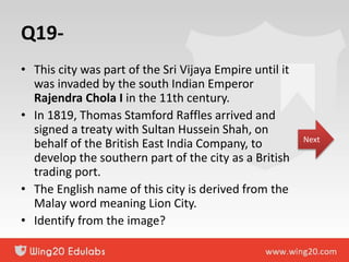 Q19-
• This city was part of the Sri Vijaya Empire until it
was invaded by the south Indian Emperor
Rajendra Chola I in the 11th century.
• In 1819, Thomas Stamford Raffles arrived and
signed a treaty with Sultan Hussein Shah, on
behalf of the British East India Company, to
develop the southern part of the city as a British
trading port.
• The English name of this city is derived from the
Malay word meaning Lion City.
• Identify from the image?
Next
 