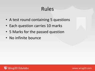 Rules
• A test round containing 5 questions
• Each question carries 10 marks
• 5 Marks for the passed question
• No infinite bounce
 