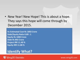 • New Year! New Hope! This is about a hope.
They says this hope will come through by
December 2015.
Its Estimated Cost Rs 1892 Crore
Debt/Equity Ratio 0.89 : 1
Equity Rs 1000 Crore
Debt Rs 892 Crore
Project IRR 11.40 %
Equity IRR 11.88 %
Identify What?
 