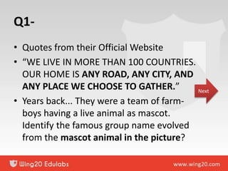 Q1-
• Quotes from their Official Website
• “WE LIVE IN MORE THAN 100 COUNTRIES.
OUR HOME IS ANY ROAD, ANY CITY, AND
ANY PLACE WE CHOOSE TO GATHER.”
• Years back... They were a team of farm-
boys having a live animal as mascot.
Identify the famous group name evolved
from the mascot animal in the picture?
Next
 