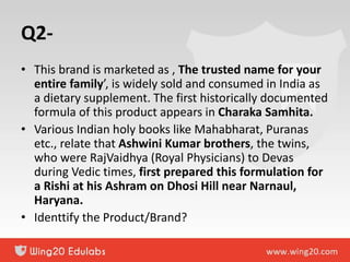Q2-
• This brand is marketed as , The trusted name for your
entire family’, is widely sold and consumed in India as
a dietary supplement. The first historically documented
formula of this product appears in Charaka Samhita.
• Various Indian holy books like Mahabharat, Puranas
etc., relate that Ashwini Kumar brothers, the twins,
who were RajVaidhya (Royal Physicians) to Devas
during Vedic times, first prepared this formulation for
a Rishi at his Ashram on Dhosi Hill near Narnaul,
Haryana.
• Identtify the Product/Brand?
 