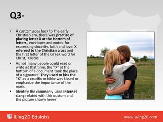 Q3-
• A custom goes back to the early
Christian era, there was practise of
placing letter X at the bottom of
letters, envelopes and notes for
expressing sincerity, faith and love. X
referred to the Christian cross and
the first letter of the Greek word for
Christ, Xristos.
• As not many people could read or
write at that time, the "X" at the
bottom of a document took the place
of a signature. They used to kiss the
"X" as a crucifix or bible was kissed to
emphasize the importance of the
mark.
• Identify the commonly used Internet
slang related with this custom and
the picture shown here?
 