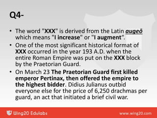 Q4-
• The word "XXX" is derived from the Latin augeō
which means "I increase" or "I augment“.
• One of the most significant historical format of
XXX occurred in the year 193 A.D. when the
entire Roman Empire was put on the XXX block
by the Praetorian Guard.
• On March 23 The Praetorian Guard first killed
emperor Pertinax, then offered the empire to
the highest bidder. Didius Julianus outbid
everyone else for the price of 6,250 drachmas per
guard, an act that initiated a brief civil war.
 