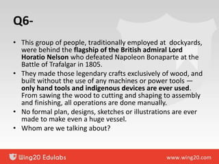Q6-
• This group of people, traditionally employed at dockyards,
were behind the flagship of the British admiral Lord
Horatio Nelson who defeated Napoleon Bonaparte at the
Battle of Trafalgar in 1805.
• They made those legendary crafts exclusively of wood, and
built without the use of any machines or power tools —
only hand tools and indigenous devices are ever used.
From sawing the wood to cutting and shaping to assembly
and finishing, all operations are done manually.
• No formal plan, designs, sketches or illustrations are ever
made to make even a huge vessel.
• Whom are we talking about?
 