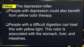 Yellow – The depression killer.
❏People with depression could also benefit
from yellow color therapy.
❏People with a difficult digestion can treat
this with yellow light. This color is
associated with the stomach, liver, and
intestines.
 