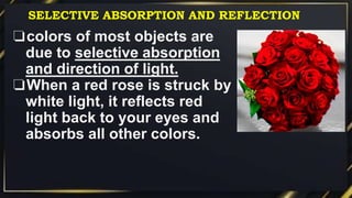 ❏colors of most objects are
due to selective absorption
and direction of light.
❏When a red rose is struck by
white light, it reflects red
light back to your eyes and
absorbs all other colors.
SELECTIVE ABSORPTION AND REFLECTION
 
