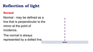 Reflection of light
Normal
Normal - may be defined as a
line that is perpendicular to the
mirror at the point of
incidence.
The normal is always
represented by a dotted line.
mirror
 