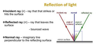 Reflection of light
❖Incident ray (ir) - ray that that strikes or
hits the surface
❖Reflected ray (rr) – ray that leaves the
surface
- bounced wave
❖Normal ray – imaginary line
perpendicular to the reflecting surface
 