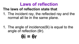 Laws of reflection
The laws of reflection state that
1. The incident ray, the reflected ray and the
normal all lie in the same plane.
1. The angle of incidence(θi) is equal to the
angle of reflection (θr).
θi = θr
 