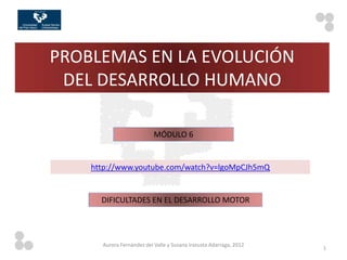 PROBLEMAS EN LA EVOLUCIÓN
 DEL DESARROLLO HUMANO

                           MÓDULO 6


    http://www.youtube.com/watch?v=lgoMpCJh5mQ


      DIFICULTADES EN EL DESARROLLO MOTOR




      Aurora Fernández del Valle y Susana Irazusta Adarraga, 2012
                                                                    1
 