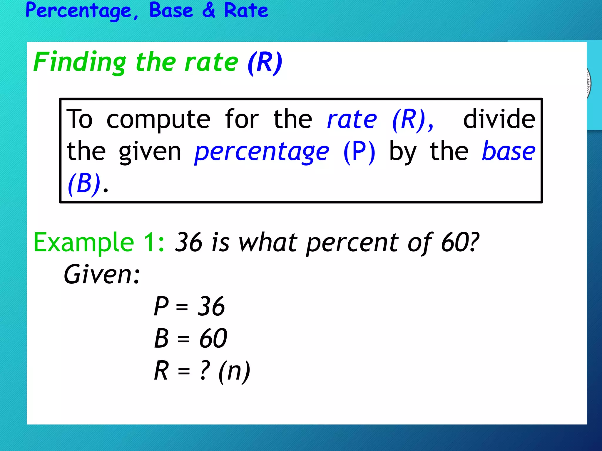 Finding the rate (R)
Example 1: 36 is what percent of 60?
Given:
P = 36
B = 60
R = ? (n)
Percentage, Base & Rate
To compute for the rate (R), divide
the given percentage (P) by the base
(B).
 