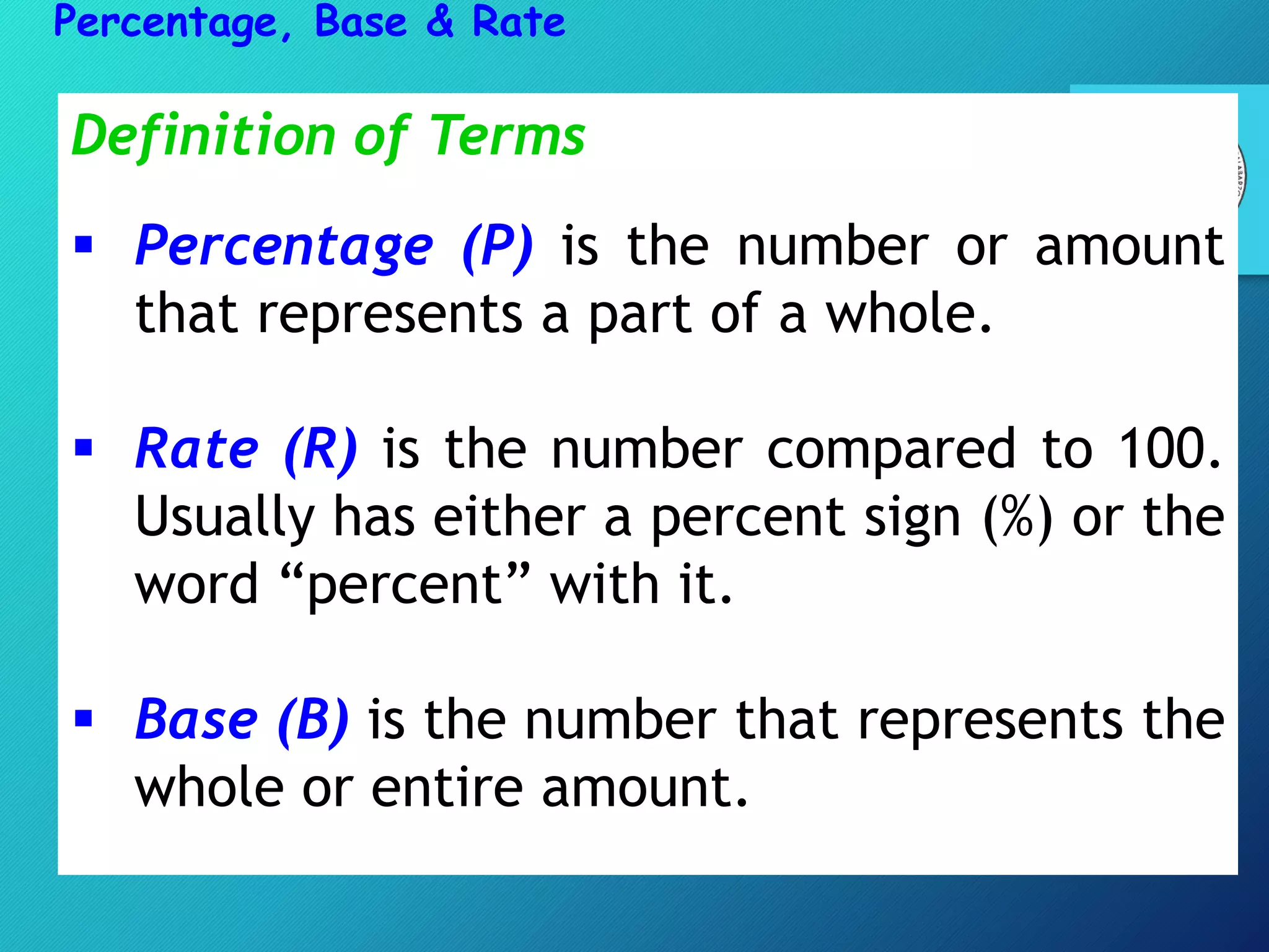 Definition of Terms
 Percentage (P) is the number or amount
that represents a part of a whole.
 Rate (R) is the number compared to 100.
Usually has either a percent sign (%) or the
word “percent” with it.
 Base (B) is the number that represents the
whole or entire amount.
Percentage, Base & Rate
 