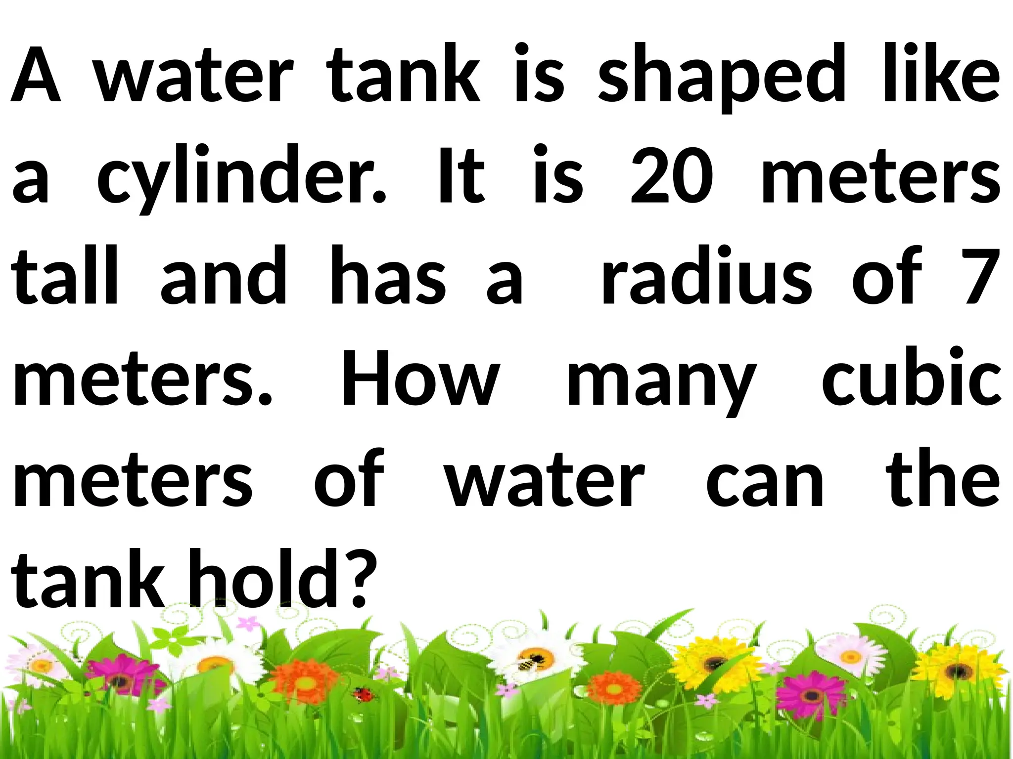 A water tank is shaped like
a cylinder. It is 20 meters
tall and has a radius of 7
meters. How many cubic
meters of water can the
tank hold?
 