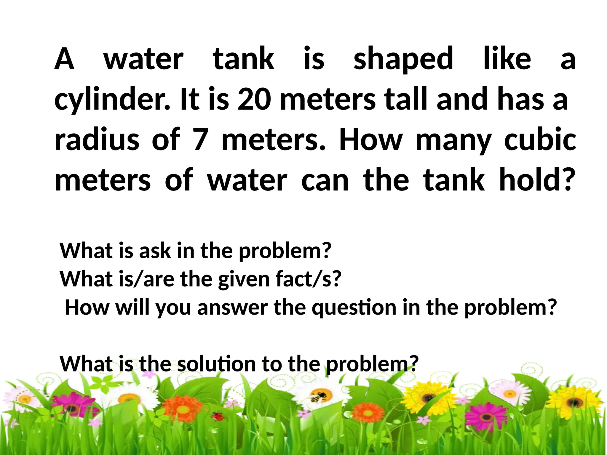 A water tank is shaped like a
cylinder. It is 20 meters tall and has a
radius of 7 meters. How many cubic
meters of water can the tank hold?
What is ask in the problem?
What is/are the given fact/s?
How will you answer the question in the problem?
What is the solution to the problem?
 