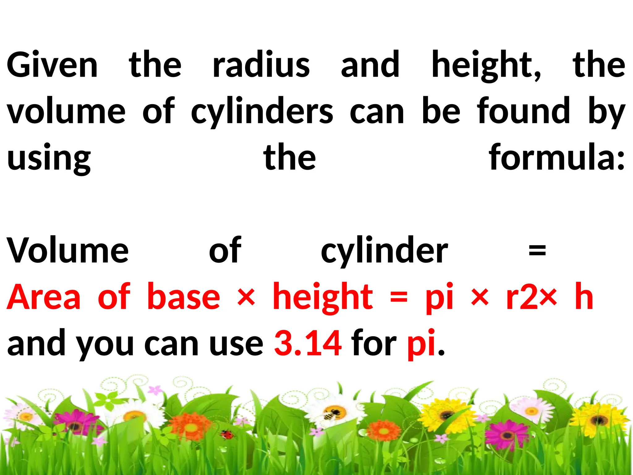 Given the radius and height, the
volume of cylinders can be found by
using the formula:
Volume of cylinder =
Area of base × height = pi × r2× h
and you can use 3.14 for pi.
 