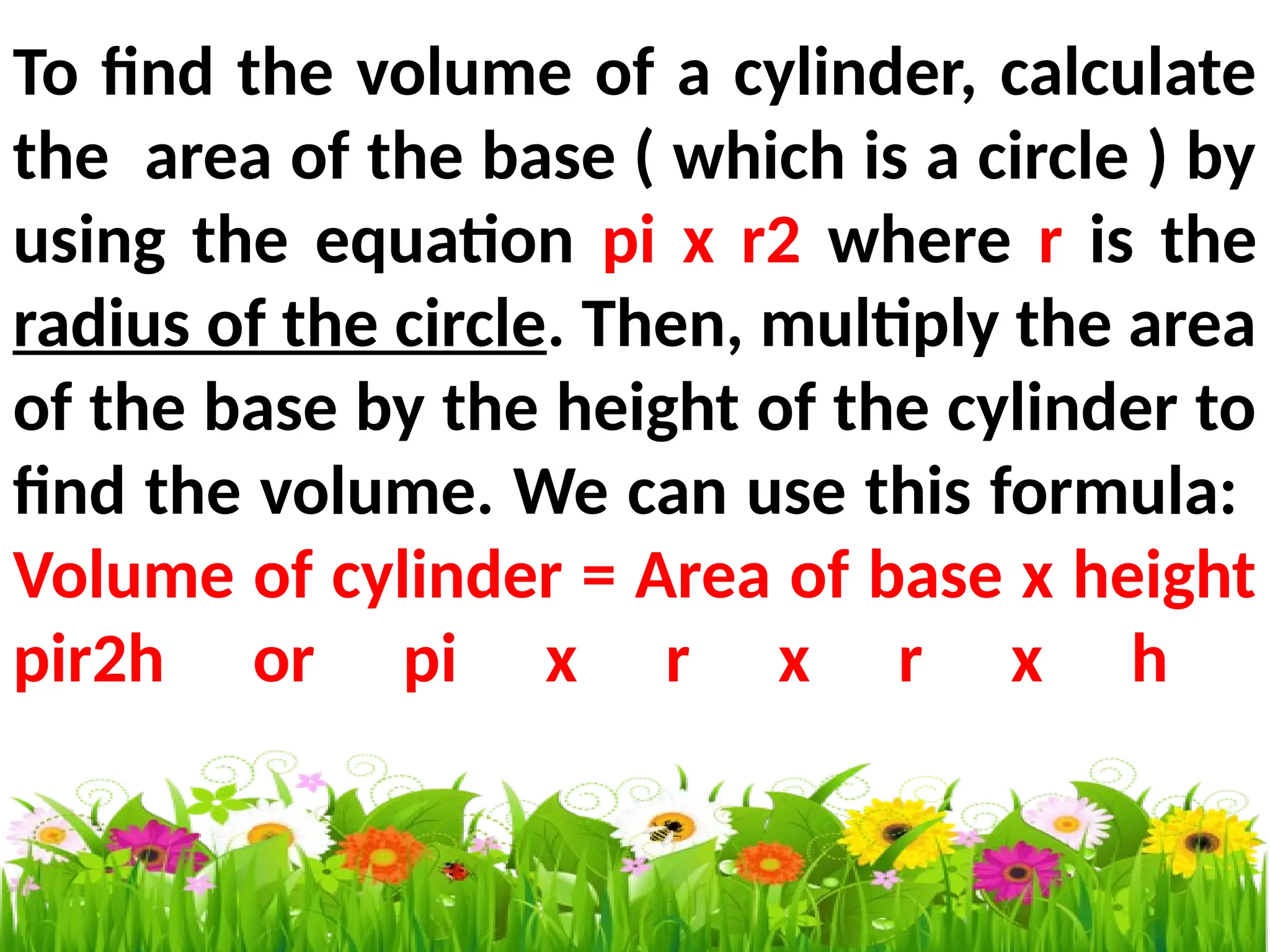 To find the volume of a cylinder, calculate
the area of the base ( which is a circle ) by
using the equation pi x r2 where r is the
radius of the circle. Then, multiply the area
of the base by the height of the cylinder to
find the volume. We can use this formula:
Volume of cylinder = Area of base x height
pir2h or pi x r x r x h
 