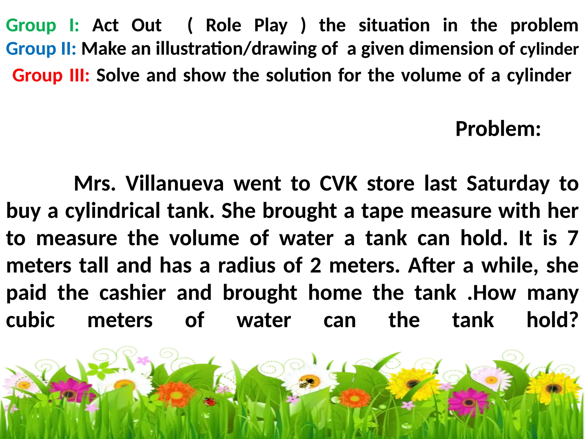 Group I: Act Out ( Role Play ) the situation in the problem
Group II: Make an illustration/drawing of a given dimension of cylinder
Group III: Solve and show the solution for the volume of a cylinder
Problem:
Mrs. Villanueva went to CVK store last Saturday to
buy a cylindrical tank. She brought a tape measure with her
to measure the volume of water a tank can hold. It is 7
meters tall and has a radius of 2 meters. After a while, she
paid the cashier and brought home the tank .How many
cubic meters of water can the tank hold?
 