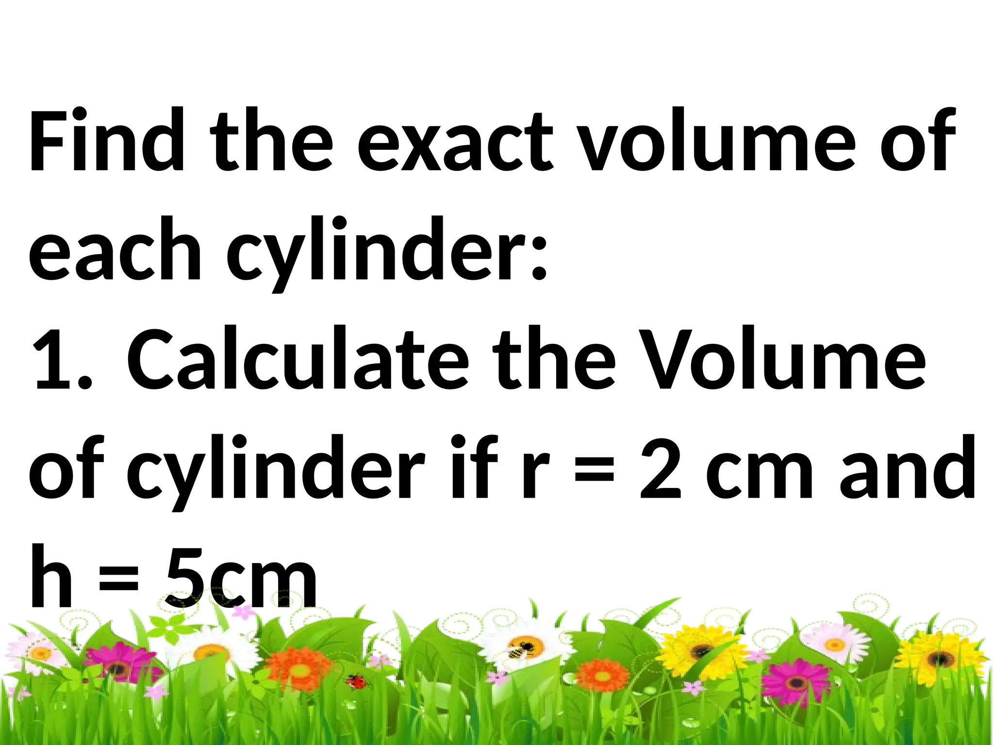 Find the exact volume of
each cylinder:
1. Calculate the Volume
of cylinder if r = 2 cm and
h = 5cm
 