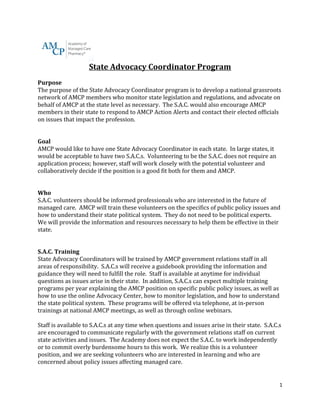 State Advocacy Coordinator Program 
Purpose 
The purpose of the State Advocacy Coordinator program is to develop a national grassroots 
network of AMCP members who monitor state legislation and regulations, and advocate on 
behalf of AMCP at the state level as necessary. The S.A.C. would also encourage AMCP 
members in their state to respond to AMCP Action Alerts and contact their elected officials 
on issues that impact the profession. 
Goal 
AMCP would like to have one State Advocacy Coordinator in each state. In large states, it 
would be acceptable to have two S.A.C.s. Volunteering to be the S.A.C. does not require an 
application process; however, staff will work closely with the potential volunteer and 
collaboratively decide if the position is a good fit both for them and AMCP. 
Who 
S.A.C. volunteers should be informed professionals who are interested in the future of 
managed care. AMCP will train these volunteers on the specifics of public policy issues and 
how to understand their state political system. They do not need to be political experts. 
We will provide the information and resources necessary to help them be effective in their 
state. 
S.A.C. Training 
State Advocacy Coordinators will be trained by AMCP government relations staff in all 
areas of responsibility. S.A.C.s will receive a guidebook providing the information and 
guidance they will need to fulfill the role. Staff is available at anytime for individual 
questions as issues arise in their state. In addition, S.A.C.s can expect multiple training 
programs per year explaining the AMCP position on specific public policy issues, as well as 
how to use the online Advocacy Center, how to monitor legislation, and how to understand 
the state political system. These programs will be offered via telephone, at in-person 
trainings at national AMCP meetings, as well as through online webinars. 
Staff is available to S.A.C.s at any time when questions and issues arise in their state. S.A.C.s 
are encouraged to communicate regularly with the government relations staff on current 
state activities and issues. The Academy does not expect the S.A.C. to work independently 
or to commit overly burdensome hours to this work. We realize this is a volunteer 
position, and we are seeking volunteers who are interested in learning and who are 
concerned about policy issues affecting managed care. 
1 
 