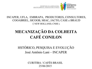 INCAPER, UFLA, EMBRAPA, PRODUTORES, CONSULTORES,
COOABRIEL, SICOOB, MIAC, JACTO, CASE e BRAUD
( NEW HOLLAND, CNHI ).
CURITIBA / CAFÉS BRASIL
25/06/2015
MECANIZAÇÃO DA COLHEITA
CAFÉ CONILON
HSTÓRICO, PESQUISA E EVOLUÇÃO
José Antônio Lani – INCAPER
 