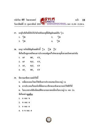 รหัสวิชา 05 วิทยาศาสตร                                                หนา 18
วันอาทิตยที่ 21 กุมภาพันธ 2553                              เวลา 11.30 - 13.30 น.


37. ธาตุในขอใดที่เปนไอโซโทปกับธาตุที่มีสัญลักษณเปน 11 A
                                                        5
    1. 12 B                                 2.     12 B
         5                                           6
    3. 11 B
         5                                  4. 11 B6


38. ธาตุ 3 ชนิดมีสัญลักษณดังนี้ 4 A 27 B 35 C
                                 8
                                     13   17
    ขอใดเปนสูตรเคมีของสารประกอบฟลูออไรดของธาตุทั้งสามชนิดตามลําดับ
    1. AF          BF3 CF2
    2. AF          B2F3 CF2
    3. AF2         B2F3 CF
    4. AF2         BF3 CF

39. พิจารณาขอความตอไปนี้
    ก. เกลือแกงและโซดาไฟเปนสารประกอบของโลหะหมู 1A
    ข. สารประกอบไอออนิกที่มสถานะเปนของแข็งสามารถนําไฟฟาได
                            ี
    ค. โลหะแทรนซิชันมีสมบัติทางกายภาพเหมือนโลหะหมู 1A และ 2A
    ขอใดกลาวถูกตอง
    1. ก และ ข
    2. ข และ ค
    3. ก และ ค
    4. ก ข และ ค
ฉบับ 1 สําหรับการสอบปกติ
 
