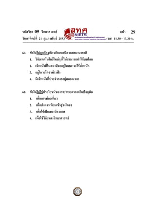 รหัสวิชา 05 วิทยาศาสตร หนา
วันอาทิตยที่ 21 กุมภาพันธ 2553 เวลา 11.30 - 13.30 น.
ฉบับ 1 สําหรับการสอบปกติ
29
67. ขอใดไมถูกตองเกี่ยวกับสถานีอวกาศนานาชาติ
1. วิจัยเทคโนโลยีใหมๆ ที่ไมสามารถทําไดบนโลก
2. เจาหนาที่ในสถานีจะอยูในสภาวะไรน้ําหนัก
3. อยูในวงโคจรคางฟา
4. มีเจาหนาที่ประจําการอยูตลอดเวลา
68. ขอใดไมใชประโยชนของกระสวยอวกาศในปจจุบัน
1. เพื่อการทองเที่ยว
2. เพื่อสงดาวเทียมเขาสูวงโคจร
3. เพื่อใชเปนสถานีอวกาศ
4. เพื่อใชวิจัยทางวิทยาศาสตร
 