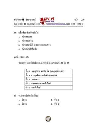 รหัสวิชา 05 วิทยาศาสตร หนา
วันอาทิตยที่ 21 กุมภาพันธ 2553 เวลา 11.30 - 13.30 น.
ฉบับ 1 สําหรับการสอบปกติ
35
80. คลื่นเสียงเปนคลื่นชนิดใด
1. คลื่นตามยาว
2. คลื่นตามขวาง
3. คลื่นผสมที่มีทั้งตามยาวและตามขวาง
4. คลื่นแมเหล็กไฟฟา
ชุดที่ 5 (ขอ 81-83)
พิจารณาชั้นหินที่วางซอนกันดังรูป แลวตอบคําถามขอ 81 ถึง 83
ชั้น ก กระดูกชาง ซากตนพืช (บนสุดมีตนหญา)
ชั้น ข กระดูกชาง ซากตนพืช หอยแครง
ชั้น ค หอยแครง
ชั้น ง แมงดาทะเล แอมโมไนต
ชั้น จ แอมโมไนต
81. ชั้นหินในขอใดเกาแกที่สุด
1. ชั้น ก 2. ชั้น ข
3. ชั้น ค 4. ชั้น จ
 