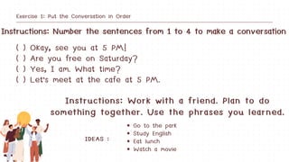 Instructions: Work with a friend. Plan to do
something together. Use the phrases you learned.
Instructions: Number the sentences from 1 to 4 to make a conversation
Exercise 1: Put the Conversation in Order
( ) Okay, see you at 5 PM!
( ) Are you free on Saturday?
( ) Yes, I am. What time?
( ) Let's meet at the cafe at 5 PM.
Go to the park
Study English
Eat lunch
Watch a movie
IDEAS :
 