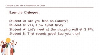 Exercise 1: Put the Conversation in Order
Example Dialogue:
Student A: Are you free on Sunday?
Student B: Yes, I am. What time?
Student A: Let's meet at the shopping mall at 2 PM.
Student B: That sounds good! See you then!
 