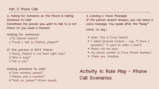 Part 3: Phone Calls
2. Asking for Someone on the Phone & Asking
Someone to Wait
Sometimes the person you want to talk to is not
there. Or you need a moment.
Asking for someone:
1."Is [Name] there?"
2."Could I talk to [Name], please?"
If the person is NOT there:
3."Sorry, [Name] is not here right now."
4."She is busy."
5."He is out."
Asking someone to wait:
6."One moment, please."
7."Please wait a moment."
8."Hold on, please." (More casual)
3. Leaving a Voice Message
If the person doesn't answer, you can leave a
voice message. You speak after the "beep."
What to say:
Hello. This is [Your Name].
I called because [reason - e.g., "I have a
question," "I want to make a plan"].
Please call me back.
My phone number is [Your Phone Number].
Thank you. Goodbye.
Activity 4: Role Play - Phone
Call Scenarios
 