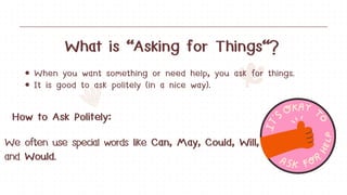 What is "Asking for Things"?
When you want something or need help, you ask for things.
It is good to ask politely (in a nice way).
How to Ask Politely:
We often use special words like Can, May, Could, Will,
and Would.
 
