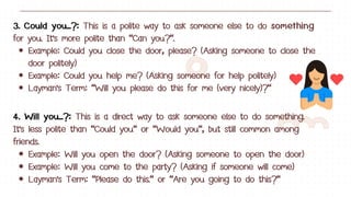 3. Could you...?: This is a polite way to ask someone else to do something
for you. It's more polite than "Can you?".
Example: Could you close the door, please? (Asking someone to close the
door politely)
Example: Could you help me? (Asking someone for help politely)
Layman's Term: "Will you please do this for me (very nicely)?"
4. Will you...?: This is a direct way to ask someone else to do something.
It's less polite than "Could you" or "Would you", but still common among
friends.
Example: Will you open the door? (Asking someone to open the door)
Example: Will you come to the party? (Asking if someone will come)
Layman's Term: "Please do this." or "Are you going to do this?"
 